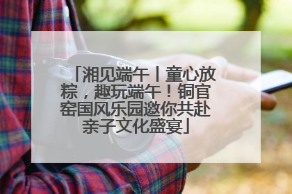 湘见端午丨童心放粽，趣玩端午！铜官窑国风乐园邀你共赴亲子文化盛宴