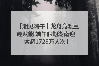 湘见端午丨龙舟竞渡童趣赋能 端午假期湖南迎客超1728万人次