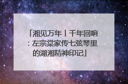 湘见万年丨千年回响：左宗棠家传七弦琴里的湖湘精神印记