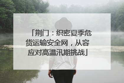 荆门：织密夏季危货运输安全网，从容应对高温汛期挑战