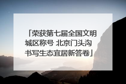 荣获第七届全国文明城区称号 北京门头沟书写生态宜居新答卷