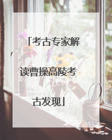 考古专家解读曹操高陵考古发现