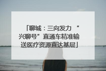 聊城：三向发力 “兴聊号”直通车精准输送医疗资源直达基层