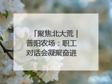聚焦北大荒｜普阳农场：职工对话会凝聚奋进“强磁场”