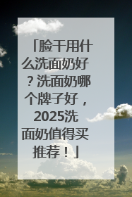 脸干用什么洗面奶好？洗面奶哪个牌子好，2025洗面奶值得买推荐！