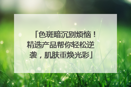 色斑暗沉别烦恼！精选产品帮你轻松逆袭，肌肤重焕光彩