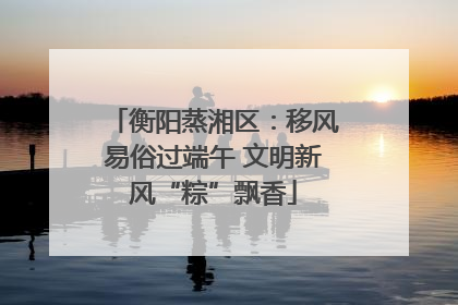 衡阳蒸湘区：移风易俗过端午 文明新风“粽”飘香