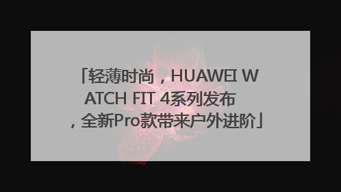 轻薄时尚，HUAWEI WATCH FIT 4系列发布，全新Pro款带来户外进阶