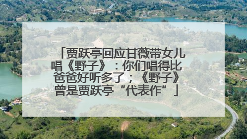 贾跃亭回应甘薇带女儿唱《野子》：你们唱得比爸爸好听多了；《野子》曾是贾跃亭“代表作”