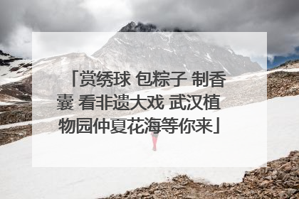 赏绣球 包粽子 制香囊 看非遗大戏 武汉植物园仲夏花海等你来