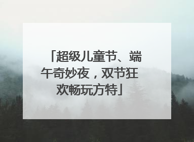 超级儿童节、端午奇妙夜，双节狂欢畅玩方特