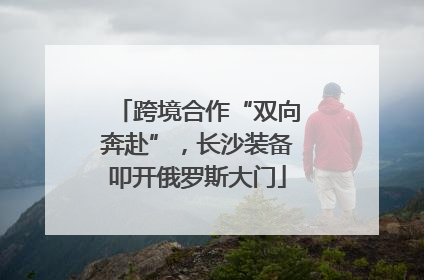 跨境合作“双向奔赴”，长沙装备叩开俄罗斯大门