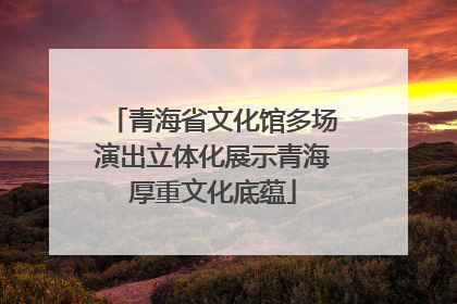 青海省文化馆多场演出立体化展示青海厚重文化底蕴