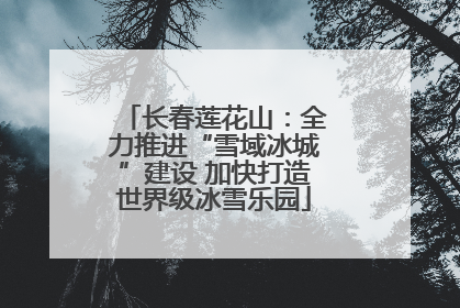 长春莲花山：全力推进“雪域冰城”建设 加快打造世界级冰雪乐园