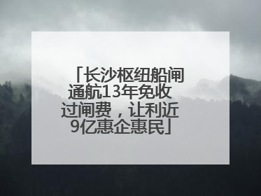 长沙枢纽船闸通航13年免收过闸费，让利近9亿惠企惠民