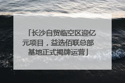长沙自贸临空区迎亿元项目，益选佰联总部基地正式揭牌运营