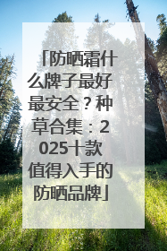 防晒霜什么牌子最好最安全？种草合集：2025十款值得入手的防晒品牌