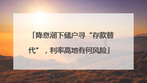降息潮下储户寻“存款替代”，利率高地有何风险