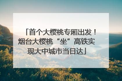 首个大樱桃专厢出发！烟台大樱桃“坐”高铁实现大中城市当日达