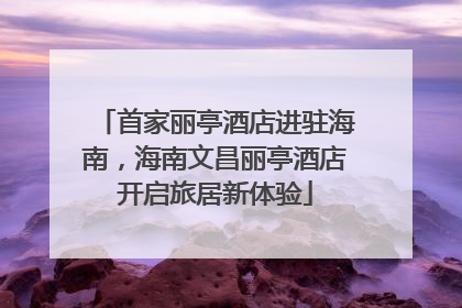 首家丽亭酒店进驻海南，海南文昌丽亭酒店开启旅居新体验