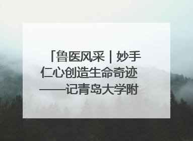 鲁医风采｜妙手仁心创造生命奇迹——记青岛大学附属医院副院长、器官移植中心主任、主任医师蔡金贞