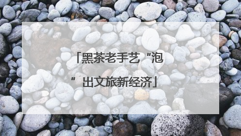 黑茶老手艺“泡”出文旅新经济