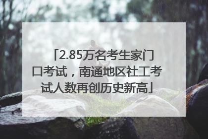 2.85万名考生家门口考试，南通地区社工考试人数再创历史新高
