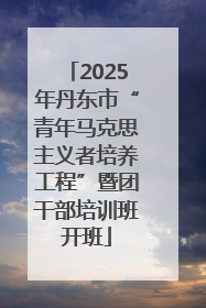 2025年丹东市“青年马克思主义者培养工程”暨团干部培训班开班