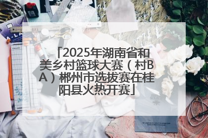 2025年湖南省和美乡村篮球大赛（村BA）郴州市选拔赛在桂阳县火热开赛