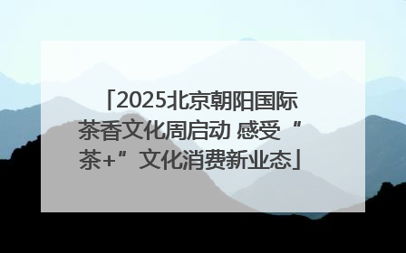 2025北京朝阳国际茶香文化周启动 感受“茶+”文化消费新业态