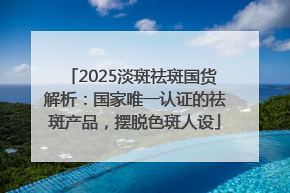 2025淡斑祛斑国货解析：国家唯一认证的祛斑产品，摆脱色斑人设