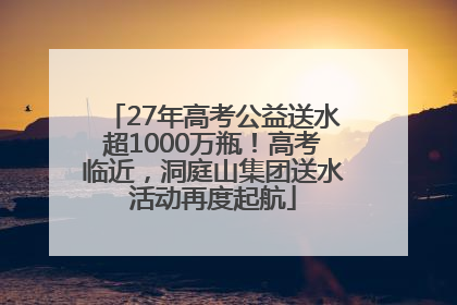 27年高考公益送水超1000万瓶！高考临近，洞庭山集团送水活动再度起航