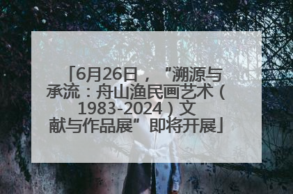 6月26日，“溯源与承流：舟山渔民画艺术（1983-2024）文献与作品展”即将开展
